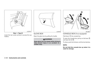LIC0974                                            LIC0975                                             SIC2861
                Rear — Type B                     GLOVE BOX                                         CONSOLE BOX (if so equipped)
Lower the rear center armrest to access the cup
holders.                                          Open the glove box by pulling the handle.         Fold down ᭺ the console box.
                                                                                                              1

                                                                                                    To open the console box, pull up on the lever ᭺
                                                                                                                                                  2
                                                                     WARNING                        and raise the lid ᭺.
                                                                                                                      3
                                                  Keep glove box lid closed while driving to
                                                                                                    To close, push the lid down until the lock latches.
                                                  help prevent injury in an accident or a
                                                  sudden stop.                                      NOTE:
                                                                                                    Do not fold the console box up when it is
                                                                                                    used for storage.




2-26 Instruments and controls




                                                                              ੬ REVIEW COPY—2007 Versa (vrs)
                                                                              Owners Manual—USA_English (nna)
                                                                              06/05/06—cathy ੭
 