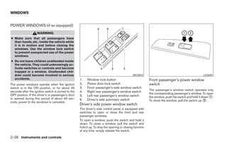 WINDOWS


POWER WINDOWS (if so equipped)
                    WARNING
● Make sure that all passengers have
  their hands, etc. inside the vehicle while
  it is in motion and before closing the
  windows. Use the window lock switch
  to prevent unexpected use of the power
  windows.
● Do not leave children unattended inside
  the vehicle. They could unknowingly ac-
  tivate switches or controls and become
  trapped in a window. Unattended chil-
  dren could become involved in serious                                                        WIC0872                                            LIC0695
  accidents.                                         1.   Window lock button                               Front passenger’s power window
The power windows operate when the ignition          2.   Power door lock switch                           switch
switch is in the ON position, or for about 45        3.   Front passenger’s side window switch
seconds after the ignition switch is turned to the                                                         The passenger’s window switch operates only
                                                     4.   Right rear passenger’s window switch
OFF position. If the driver’s or passenger’s door                                                          the corresponding passenger’s window. To open
                                                     5.   Left rear passenger’s window switch              the window, push the switch and hold it down ᭺.
                                                                                                                                                        1
is opened during this period of about 45 sec-        6.   Driver’s side automatic switch
onds, power to the windows is canceled.                                                                    To close the window, pull the switch up ᭺.2
                                                     Driver’s side power window switch
                                                     The driver’s side control panel is equipped with
                                                     switches to open or close the front and rear
                                                     passenger windows.
                                                     To open a window, push the switch and hold it
                                                     down. To close a window, pull the switch and
                                                     hold it up. To stop the opening or closing function
                                                     at any time, simply release the switch.

2-28 Instruments and controls




                                                                                   ੬ REVIEW COPY—2007 Versa (vrs)
                                                                                   Owners Manual—USA_English (nna)
                                                                                   06/05/06—cathy ੭
 