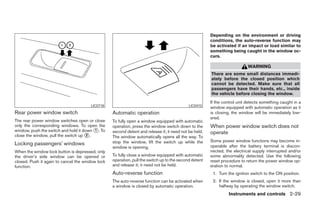 Depending on the environment or driving
                                                                                                       conditions, the auto-reverse function may
                                                                                                       be activated if an impact or load similar to
                                                                                                       something being caught in the window oc-
                                                                                                       curs.

                                                                                                                           WARNING
                                                                                                       There are some small distances immedi-
                                                                                                       ately before the closed position which
                                                                                                       cannot be detected. Make sure that all
                                                                                                       passengers have their hands, etc., inside
                                                                                                       the vehicle before closing the window.
                                                                                                       If the control unit detects something caught in a
                                       LIC0718                                              LIC0410
                                                                                                       window equipped with automatic operation as it
Rear power window switch                          Automatic operation                                  is closing, the window will be immediately low-
                                                                                                       ered.
The rear power window switches open or close      To fully open a window equipped with automatic
only the corresponding windows. To open the       operation, press the window switch down to the       When power window switch does not
window, push the switch and hold it down ᭺. To
                                         1        second detent and release it; it need not be held.   operate
close the window, pull the switch up ᭺.
                                      2
                                                  The window automatically opens all the way. To
                                                  stop the window, lift the switch up while the        Some power window functions may become in-
Locking passengers’ windows                                                                            operable after the battery terminal is discon-
                                                  window is opening.
When the window lock button is depressed, only                                                         nected, the electrical supply interrupted and/or
the driver’s side window can be opened or         To fully close a window equipped with automatic      some abnormality detected. Use the following
closed. Push it again to cancel the window lock   operation, pull the switch up to the second detent   reset procedure to return the power window op-
function.                                         and release it; it need not be held.                 eration to normal.
                                                  Auto-reverse function                                 1. Turn the ignition switch to the ON position.
                                                  The auto-reverse function can be activated when       2. If the window is closed, open it more than
                                                  a window is closed by automatic operation.               halfway by operating the window switch.
                                                                                                                Instruments and controls 2-29




                                                                                ੬ REVIEW COPY—2007 Versa (vrs)
                                                                                Owners Manual—USA_English (nna)
                                                                                06/05/06—cathy ੭
 