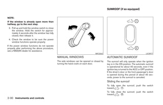 SUNROOF (if so equipped)


NOTE:
If the window is already open more than
halfway, go to the next step.
 3. Pull up and hold the window switch to close
    the window. Hold the switch for approxi-
    mately 4 seconds after the window has fully
    closed, then release it.
 4. Check the window to be sure the power
    window functions operate properly.
If the power window functions do not operate
properly after performing the above procedure,
see a NISSAN dealer for assistance.
                                                                                     WIC0263                                              LIC0977
                                                  MANUAL WINDOWS                                AUTOMATIC SUNROOF
                                                  The side windows can be opened or closed by   The sunroof will only operate when the ignition
                                                  turning the hand crank on each door.          key is in the ON position. The automatic sunroof
                                                                                                is operational for about 45 seconds, even if the
                                                                                                ignition key is turned to the ACC or OFF position.
                                                                                                If the driver’s door or the front passenger’s door
                                                                                                is opened during this period of about 45 sec-
                                                                                                onds, power to the sunroof is canceled.
                                                                                                Sliding the sunroof
                                                                                                To fully open the sunroof, push the switch
                                                                                                toward       ᭺.
                                                                                                             1

                                                                                                To fully close the sunroof, push the switch
                                                                                                toward        ᭺.
                                                                                                              2

2-30 Instruments and controls




                                                                           ੬ REVIEW COPY—2007 Versa (vrs)
                                                                           Owners Manual—USA_English (nna)
                                                                           06/05/06—cathy ੭
 