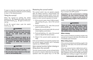 To open or close the sunroof part way, push the        Restarting the sunroof switch                           position or for about 45 seconds after the ignition
switch in any direction while the sunroof is sliding   The sunroof switch may not operate properly             key is turned to the OFF position.
to stop it in the desired position.                    after the battery terminal is disconnected, the         Depending on the environment or driving
Tilting the sunroof                                    electrical supply interrupted and/or some mal-          conditions, the auto reverse function may
                                                       function is detected. Use the following reset pro-      be activated if an impact or load similar to
Close the sunroof by pushing the switch                cedure to return sunroof operation to normal.           something being caught in the sunroof oc-
toward        ᭺. Release the switch, then push
              2
                                                                                                               curs.
the switch toward      ᭺ again to tilt the sun-
                        2                               1. If the sunroof is open, close it fully by repeat-
roof up.                                                   edly pushing the           side of the sunroof
                                                           switch.                                                                   WARNING
To tilt the sunroof down, push the switch
                                                                                                               There are some small distances immedi-
toward       ᭺.
              1                                         2. Push and hold the          side of the sunroof
                                                                                                               ately before the closed position which
                                                           switch to tilt the sunroof up.
                                                                                                               cannot be detected. Make sure that all
                     WARNING
                                                        3. Release the sunroof switch after the sunroof        passengers have their hands, etc., inside
● In an accident you could be thrown from                  moves slightly up and down.                         the vehicle before closing the sunroof.
  the vehicle through an open sunroof.
  Always use seat belts and child                       4. Push and hold the            side of the sunroof    When closing:
  restraints.                                              switch to fully tilt the sunroof down.
                                                                                                               If the control unit detects something caught in the
● Do not allow anyone to stand up or                    5. Check if the sunroof switch operates nor-           sunroof as it moves to the front, the sunroof will
  extend any portion of their body out of                  mally.                                              immediately open backward.
  the sunroof opening while the vehicle is             If the sunroof still does not operate properly, have    When tilting down:
  in motion or while the sunroof is
                                                       the sunroof system checked, and if necessary
  closing.                                                                                                     If the control unit detects something caught in the
                                                       repaired, by a NISSAN dealer.
                                                                                                               sunroof as it tilts down, the sunroof will immedi-
                      CAUTION                          Auto reverse function (when closing or                  ately tilt up.
● Remove water drops, snow, ice or sand                tilting down the sunroof)                               If the auto reverse function malfunctions and re-
  from the sunroof before opening.                                                                             peats opening or tilting up the sunroof, keep
                                                       The auto reverse function can be activated when         pushing the tilt down switch within 5 seconds
● Do not place heavy objects on the sun-               the sunroof is closed or tilted down by automatic       after it happens; the sunroof will fully close gradu-
  roof or surrounding area.                            operation when the ignition key is in the ON            ally. Make sure nothing is caught in the sunroof.
                                                                                                                         Instruments and controls 2-31




                                                                                      ੬ REVIEW COPY—2007 Versa (vrs)
                                                                                      Owners Manual—USA_English (nna)
                                                                                      06/05/06—cathy ੭
 