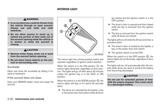INTERIOR LIGHT


                                                                                                             are closed and the ignition switch is in the
                   WARNING
                                                                                                             OFF position.
● In an accident you could be thrown from
  the vehicle through an open sunroof.                                                                   ● The driver’s door is opened and then closed
  Always use seat belts and child                                                                          while the key is removed from the ignition
  restraints.                                                                                              switch.

● Do not allow anyone to stand up or                                                                     ● The key is removed from the ignition switch
  extend any portion of their body out of                                                                  while all doors are closed.
  the sunroof opening while the vehicle is                                                              The lights will turn off while the 30 second timer is
  in motion or while the sunroof is                                                                     activated when:
  closing.
                                                                                                         ● The driver’s door is locked by the keyfob, a
                                                                                                           key, or the power door lock switch.
                   CAUTION
● Remove water drops, snow, ice or sand                                                                  ● The ignition switch is turned ON.
                                                                                           SIC2063A
  from the sunroof before opening.                                                                      When the switch is in the OFF position ᭺, the 3

● Do not place heavy objects on the sun-         The interior light has a three-position switch and     interior lights do not illuminate, regardless of door
  roof or surrounding area.                      operates regardless of ignition switch position.       position.

Sunshade                                         When the switch is in the ON position ᭺, the 1         The lights will turn off automatically after 30 min-
                                                 interior lights illuminate, regardless of door posi-   utes while doors are open to prevent the battery
Open and close the sunshade by sliding it for-   tion. The lights will go off after about 30 minutes    from becoming discharged.
ward or backward.                                unless the ignition key is in the ACC or ON
                                                 position.                                                                    CAUTION
If the sunroof does not close
                                                 When the switch is in the DOOR position ᭺, the
                                                                                             2          Do not use for extended periods of time
Have your NISSAN dealer check and repair the                                                            with the engine stopped. This could result
sunroof.                                         interior lights will stay on for about 30 seconds
                                                                                                        in a discharged battery.
                                                 when:
                                                  ● The doors are unlocked by the keyfob, a key
                                                    or the power door lock switch while all doors

2-32 Instruments and controls




                                                                                ੬ REVIEW COPY—2007 Versa (vrs)
                                                                                Owners Manual—USA_English (nna)
                                                                                06/05/06—cathy ੭
 