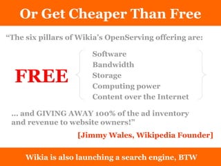 Or Get Cheaper Than Free “ The six pillars of Wikia’s OpenServing offering are: Wikia is also launching a search engine, BTW FREE …  and GIVING AWAY 100% of the ad inventory and revenue to website owners!”  Software Bandwidth Storage Computing power Content over the Internet [Jimmy Wales, Wikipedia Founder]  