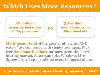 Which Uses More Resources? Time to reevaluate the shared hosting business model? 30  million  separate instances of Coppermine? 30  million  user accounts on Photobucket? VS . Multi-tenant SaaS  offers greater efficiency AND ease of use compared with single-user apps. Plus, free  functional hosting   continues to erode shared hosting market. As an example, Windows Live Spaces signed up 1.3 million users in August alone. 