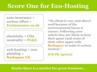 Score One for Eco-Hosting Maybe there is a market for green business… “ My client is very anti-direct mail because of the environmental havoc it causes. Following your article they are likely to host their game (and some of their other apps) with  Rackspace  to make it carbon neutral.”  [UK PR Agency]   auto insurance + carbon offset =  Ecoinsurance.co.uk electricity + CO2 neutrality =  PG&E web hosting + tree planting =  Rackspace UK 