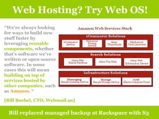 Web Hosting? Try Web OS! Bill replaced managed backup at Rackspace with S3 “ We’re always looking for ways to build new stuff faster by leveraging  reusable components , whether that’s software we’ve written or open source software. In some cases this will mean  building on top of services hosted by other companies , such as  Amazon . “ [Bill Boebel, CTO, Webmail.us] 