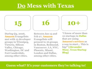 Do  Mess with Texas Guess what? It’s your customers they’re talking to! 15 16 10+ During Q4, 2006,  Amazon  Evangelists met with 15 developer groups in Winnipeg, Victoria, Silicon Valley, Chicago, Washington, DC and Fort Lauderdale, among other cities. Between Jan 15 and Feb 27,  Amazon  Evangelists will present to 16 groups in Boston, Redmond, Vancouver, LA, NYC, Phoenix, Miami, London and Dallas, among other cities. “ I know of more than 10 startups in  Dallas  that are using  Amazon’s services  as a way to start… This is big!”  [Alexander Muse, Texas Startup Blog] 
