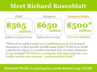 Meet Richard Rosenblatt Demand Media is aiming for 2008 market cap of $2B iMall MySpace Demand Media $565 million $650 million $500* million *Current valuation “ What if we added some  user publishing tools  [to unused domains] so that people would come back? What if we built a platform where we could snap that into as many domains as we wanted?  We'd have a company that generates its own traffic and its own content - and monetizes itself. ” Sold to Excite@Home Sold to News Corp 