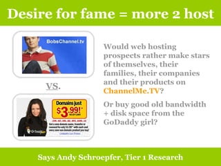 Desire for fame = more 2 host Says Andy Schroepfer, Tier 1 Research VS . Would web hosting prospects rather make stars of themselves, their families, their companies and their products on  ChannelMe.TV ?  Or buy good old bandwidth + disk space from the GoDaddy girl?  