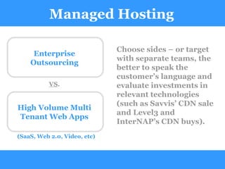 Managed Hosting Choose sides – or target with separate teams, the better to speak the customer’s language and evaluate investments in relevant technologies (such as Savvis’ CDN sale and Level3 and InterNAP’s CDN buys). Enterprise Outsourcing High Volume Multi Tenant Web Apps (SaaS, Web 2.0, Video, etc) VS . 