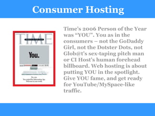 Consumer Hosting Time’s 2006 Person of the Year was “YOU”. You as in the consumers – not the GoDaddy Girl, not the Dotster Dots, not Glob@t’s sex-taping pitch man or CI Host’s human forehead billboard. Web hosting is about putting YOU in the spotlight. Give YOU fame, and get ready for YouTube/MySpace-like traffic. 