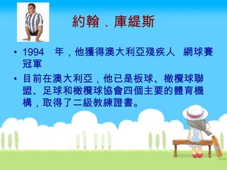 約翰．庫緹斯 1994  年，他獲得澳大利亞殘疾人 網球賽冠軍  目前在澳大利亞，他已是板球、橄欖球聯盟、足球和橄欖球協會四個主要的體育機構，取得了二級教練證書。   