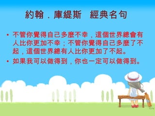 約翰．庫緹斯  經典名句   不管你覺得自己多麼不幸，這個世界總會有人比你更加不幸；不管你覺得自己多麼了不起，這個世界總有人比你更加了不起。 如果我可以做得到，你也一定可以做得到。  