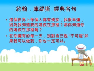 約翰．庫緹斯  經典名句   這個世界上每個人都有殘疾，我很幸運，因為我知道我的殘疾在那裡？那你知道你的殘疾在那裡嗎？  在你擁有的每一天，別對自己說 “不可能”如果我可以做到，你也一定可以。  