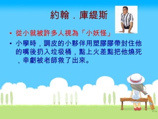 約翰．庫緹斯 從小就被許多人視為「小妖怪」   小學時，調皮的小夥伴用塑膠膠帶封住他的嘴後扔入垃圾桶，點上火差點把他燒死，幸虧被老師救了出來。  