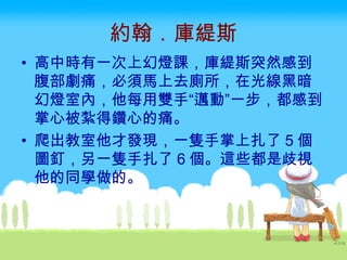 約翰．庫緹斯 高中時有一次上幻燈課，庫緹斯突然感到腹部劇痛，必須馬上去廁所，在光線黑暗幻燈室內，他每用雙手“邁動”一步，都感到掌心被紮得鑽心的痛。 爬出教室他才發現，一隻手掌上扎了 5 個圖釘，另一隻手扎了 6 個。這些都是歧視他的同學做的。  