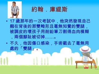 約翰．庫緹斯 17 歲那年的一次考試中，他突然發現自己翹在背後的那雙畸形且毫無知覺的雙腿，被調皮的壞孩子用削鉛筆刀割得血肉模糊，兩個腳趾被切掉……。 不久，他因傷口感染，手術截去了毫無用處的「雙腿」。 