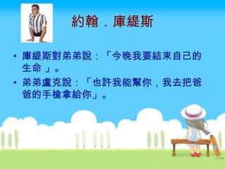 約翰．庫緹斯 庫緹斯對弟弟說：「今晚我要結束自己的生命 」。 弟弟盧克說：「也許我能幫你，我去把爸爸的手槍拿給你」。  