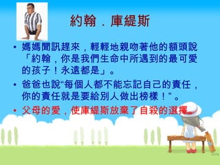 約翰．庫緹斯 媽媽聞訊趕來，輕輕地親吻著他的額頭說「約翰，你是我們生命中所遇到的最可愛的孩子！永遠都是」。 爸爸也說“每個人都不能忘記自己的責任，你的責任就是要給別人做出榜樣！” 。 父母的愛，使庫緹斯放棄了自殺的選擇。   