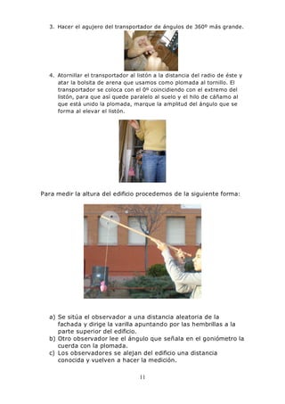 11
3. Hacer el agujero del transportador de ángulos de 360º más grande.
4. Atornillar el transportador al listón a la distancia del radio de éste y
atar la bolsita de arena que usamos como plomada al tornillo. El
transportador se coloca con el 0º coincidiendo con el extremo del
listón, para que así quede paralelo al suelo y el hilo de cáñamo al
que está unido la plomada, marque la amplitud del ángulo que se
forma al elevar el listón.
Para medir la altura del edificio procedemos de la siguiente forma:
a) Se sitúa el observador a una distancia aleatoria de la
fachada y dirige la varilla apuntando por las hembrillas a la
parte superior del edificio.
b) Otro observador lee el ángulo que señala en el goniómetro la
cuerda con la plomada.
c) Los observadores se alejan del edificio una distancia
conocida y vuelven a hacer la medición.
 