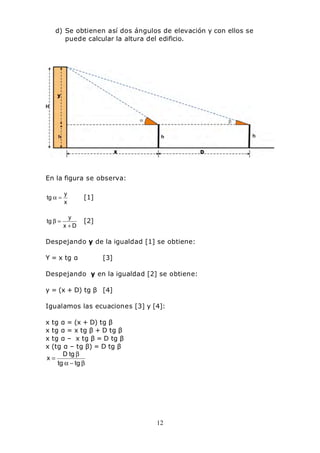 12
d) Se obtienen así dos ángulos de elevación y con ellos se
puede calcular la altura del edificio.
En la figura se observa:
x
y
tg =α [1]
Dx
y
tg
+
=β [2]
Despejando y de la igualdad [1] se obtiene:
Y = x tg α [3]
Despejando y en la igualdad [2] se obtiene:
y = (x + D) tg β [4]
Igualamos las ecuaciones [3] y [4]:
x tg α = (x + D) tg β
x tg α = x tg β + D tg β
x tg α – x tg β = D tg β
x (tg α – tg β) = D tg β
β−α
β
=
tgtg
tgD
x
 