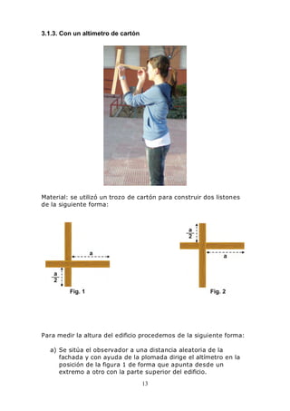 13
3.1.3. Con un altímetro de cartón
Material: se utilizó un trozo de cartón para construir dos listones
de la siguiente forma:
Para medir la altura del edificio procedemos de la siguiente forma:
a) Se sitúa el observador a una distancia aleatoria de la
fachada y con ayuda de la plomada dirige el altímetro en la
posición de la figura 1 de forma que apunta desde un
extremo a otro con la parte superior del edificio.
 