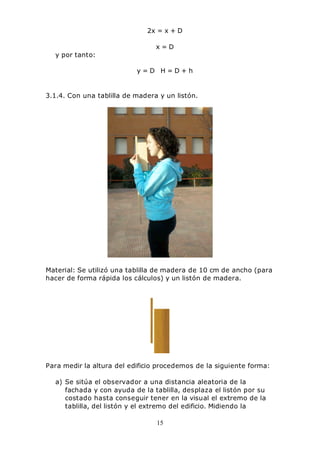 15
2x = x + D
x = D
y por tanto:
y = D H = D + h
3.1.4. Con una tablilla de madera y un listón.
Material: Se utilizó una tablilla de madera de 10 cm de ancho (para
hacer de forma rápida los cálculos) y un listón de madera.
Para medir la altura del edificio procedemos de la siguiente forma:
a) Se sitúa el observador a una distancia aleatoria de la
fachada y con ayuda de la tablilla, desplaza el listón por su
costado hasta conseguir tener en la visual el extremo de la
tablilla, del listón y el extremo del edificio. Midiendo la
 