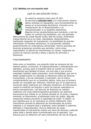 17
3.2.2. Medidas con una estación total
¿QUÉ ES UNA ESTACIÓN TOTAL?
Se utilizó la estación total Leica TC 407.
Se denomina estación total a un instrumento electro-
óptico utilizado en topografía, cuyo funcionamiento se
apoya en la tecnología electrónica. Consiste en la
incorporación de un distanciómetro y un
microprocesador a un teodolito electrónico.
Algunas de las características que incorpora, y con las
cuales no cuentan los teodolitos, son una pantalla
alfanumérica de cristal líquido (LCD), leds de avisos, iluminación
independiente de la luz solar, calculadora, distanciómetro,
trackeador (seguidor de trayectoria) y la posibilidad de guardar
información en formato electrónico, lo cual permite utilizarla
posteriormente en ordenadores personales. Vienen provistas de
diversos programas sencillos que permiten, entre otras
capacidades, el cálculo de coordenadas en campo, replanteo de
puntos de manera sencilla y eficaz y cálculo de acimutes y
distancias.
FUNCIONAMIENTO
Vista como un teodolito, una estación total se compone de las
mismas partes y funciones. El estacionamiento y verticalización son
idénticos, aunque para la estación total se cuenta con niveles
electrónicos que facilitan la tarea. Los tres ejes y sus errores
asociados también están presentes: el de verticalidad, que con la
doble compensación ve reducida su influencia sobre las lecturas
horizontales, y los de colimación e inclinación, con el mismo
comportamiento que en un teodolito clásico, salvo que el primero
puede ser corregido por software, mientras que en el segundo la
corrección debe realizarse por métodos mecánicos. El instrumento
realiza la medición de ángulos a partir de marcas realizadas en
discos transparentes. Las lecturas de distancia se realizan
mediante una onda electromagnética portadora con distintas
frecuencias que rebota en un prisma ubicado en el punto y regresa
tomando, el instrumento, el desfasaje entre las ondas. Algunas
estaciones totales presenta la capacidad de medir "a sólido", lo
que significa que no es necesario un prisma reflectante. Este
instrumento permite la obtención de coordenadas de puntos
respecto a un sistema local o arbitrario, como también a sistemas
definidos y materializados. Para la obtención de estas
coordenadas el instrumento realiza una serie de lecturas y cálculos
sobre ellas y demás datos suministrados por el operador. Las
lecturas que se obtienen con este instrumento son las de ángulos
 