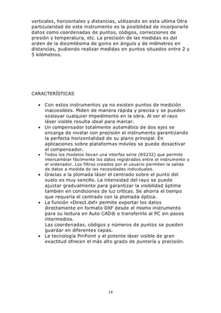 18
verticales, horizontales y distancias, utilizando en esta ultima Otra
particularidad de este instrumento es la posibilidad de incorporarle
datos como coordenadas de puntos, códigos, correcciones de
presión y temperatura, etc. La precisión de las medidas es del
orden de la diezmilésima de gonio en ángulo y de milímetros en
distancias, pudiendo realizar medidas en puntos situados entre 2 y
5 kilómetros.
CARACTERÍSTICAS
• Con estos instrumentos ya no existen puntos de medición
inaccesibles. Miden de manera rápida y precisa y se pueden
soslayar cualquier impedimento en la obra. Al ser el rayo
láser visible resulta ideal para marcar.
• Un compensador totalmente automático de dos ejes se
encarga de nivelar con precisión el instrumento garantizando
la perfecta horizontalidad de su plano principal. En
aplicaciones sobre plataformas móviles se puede desactivar
el compensador.
• Todos los modelos llevan una interfaz serie (RS232) que permite
intercambiar fácilmente los datos registrados entre el instrumento y
el ordenador. Los filtros creados por el usuario permiten la salida
de datos a medida de las necesidades individuales.
• Gracias a la plomada láser el centrado sobre el punto del
suelo es muy sencillo. La intensidad del rayo se puede
ajustar gradualmente para garantizar la visibilidad óptima
también en condiciones de luz críticas. Se ahorra el tiempo
que requería el centrado con la plomada óptica.
• La función «Direct.dxf» permite exportar los datos
directamente en formato DXF desde el mismo instrumento
para su lectura en Auto CAD® o transferirlo al PC sin pasos
intermedios.
Las coordenadas, códigos y números de puntos se pueden
guardar en diferentes capas.
• La tecnología PinPoint y el potente láser visible de gran
exactitud ofrecen el más alto grado de puntería y precisión.
 