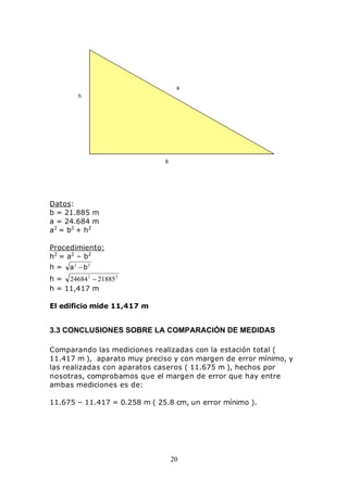 20
Datos:
b = 21.885 m
a = 24.684 m
a2
= b2
+ h2
Procedimiento:
h2
= a2
– b2
h = 22
ba −
h = 22
2188524684 −
h = 11,417 m
El edificio mide 11,417 m
3.3 CONCLUSIONES SOBRE LA COMPARACIÓN DE MEDIDAS
Comparando las mediciones realizadas con la estación total (
11.417 m ), aparato muy preciso y con margen de error mínimo, y
las realizadas con aparatos caseros ( 11.675 m ), hechos por
nosotras, comprobamos que el margen de error que hay entre
ambas mediciones es de:
11.675 – 11.417 = 0.258 m ( 25.8 cm, un error mínimo ).
 