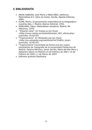 22
5. BIBLIOGRAFÍA
• ARIAS CABEZAS, José María y MAZA SÁEZ, Ildefonso.
Matemáticas B 4 (libro de texto). Sevilla, Algaida Editores,
2005.
• KLINE, Morris. El pensamiento matemático de la Antigüedad a
nuestros días, I. Madrid, Alianza Editorial, 1992.
• PERELMAN, Yakov. Matemáticas recreativa. Madrid, Mir
Ediciones, 1979.
• “Estación total”. En Instop.es [en línea]
<http://www.instop.es/estatotales/tps_407_oferta.php>
[consulta: 24-02-07]
• “Trigonometría”. En Wikipedia.org [en línea]
<http://es.wikipedia.org/wiki/Estaci%C3%B3n_total>
[consulta: 10-02-07]
• “Trigonometría” transmitido de forma oral por cuatro
estudiantes de Topografía de la Universidad Politécnica de
Madrid: Paloma Sánchez, Javier del Río, María del Mar Mora y
Alejandro Sáenz en Madrid a 6 de Febrero de 2007, 15 de
Febrero de 2007 y 1 de Marzo de 2007.
• Software gratuito GeoGebra.
 