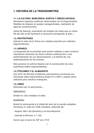 3
1. HISTORIA DE LA TRIGONOMETRÍA
1.1. LA CULTURA BABILÓNICA, EGIPCIA Y GRIEGA ANTIGUA
Manejaron aspectos prácticos relacionados con la trigonometría.
Medidas de ángulos en grados sexagesimales, realización de
algunas construcciones
(túnel de Samos), orientación de templos de modo que un cierto
día del año el Sol iluminara el santuario consagrado al dios....
1.2. ERATÓSTENES
Calculó el radio de la Tierra con notable precisión por métodos
trigonométricos.
1.3. HIPARCO
La búsqueda de la precisión para prever eclipses y para construir
calendarios eficientes les llevó a dichas civilizaciones a una
sistematización de sus observaciones y al intento de una
matematización de las mismas.
Este proceso lo culmina Hiparco con la construcción de unas
auténticas tablas trigonométricas.
1.4. PTOLOMEO Y EL ALMAGESTO
Con el fin de afrontar problemas astronómicos construyó una
minuciosa tabla trigonométrica desde 0º a 180º y explicó cómo
utilizarla para construir triángulos.
1.5. HINDÚ
Motivados por la astronomía...
Vaharamira:
Dividió en 120 unidades el radio.
Aryabhata:
Asoció la semicuerda a la mitad del arco de la cuerda completa.
Introdujo un radio de 3438 unidades, obtenido de:
· Asignar 360 x 60 (minutos) a la circunferencia.
· Usando la fórmula: C = 2Πr
Vieron que el seno de 30º era 1719
 