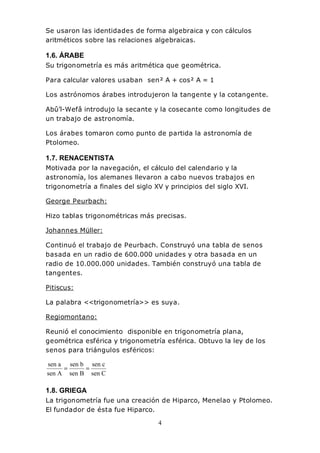 4
Se usaron las identidades de forma algebraica y con cálculos
aritméticos sobre las relaciones algebraicas.
1.6. ÁRABE
Su trigonometría es más aritmética que geométrica.
Para calcular valores usaban sen² A + cos² A = 1
Los astrónomos árabes introdujeron la tangente y la cotangente.
Abû’l-Wefâ introdujo la secante y la cosecante como longitudes de
un trabajo de astronomía.
Los árabes tomaron como punto de partida la astronomía de
Ptolomeo.
1.7. RENACENTISTA
Motivada por la navegación, el cálculo del calendario y la
astronomía, los alemanes llevaron a cabo nuevos trabajos en
trigonometría a finales del siglo XV y principios del siglo XVI.
George Peurbach:
Hizo tablas trigonométricas más precisas.
Johannes Müller:
Continuó el trabajo de Peurbach. Construyó una tabla de senos
basada en un radio de 600.000 unidades y otra basada en un
radio de 10.000.000 unidades. También construyó una tabla de
tangentes.
Pitiscus:
La palabra <<trigonometría>> es suya.
Regiomontano:
Reunió el conocimiento disponible en trigonometría plana,
geométrica esférica y trigonometría esférica. Obtuvo la ley de los
senos para triángulos esféricos:
Csen
csen
Bsen
bsen
Asen
asen
==
1.8. GRIEGA
La trigonometría fue una creación de Hiparco, Menelao y Ptolomeo.
El fundador de ésta fue Hiparco.
 