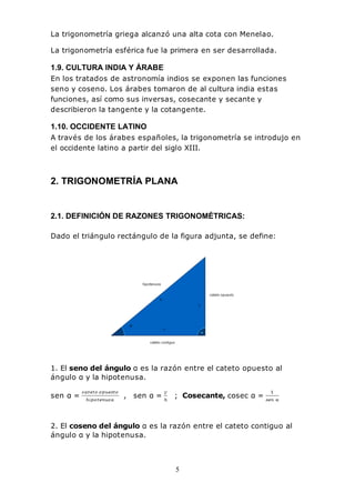 5
La trigonometría griega alcanzó una alta cota con Menelao.
La trigonometría esférica fue la primera en ser desarrollada.
1.9. CULTURA INDIA Y ÁRABE
En los tratados de astronomía indios se exponen las funciones
seno y coseno. Los árabes tomaron de al cultura india estas
funciones, así como sus inversas, cosecante y secante y
describieron la tangente y la cotangente.
1.10. OCCIDENTE LATINO
A través de los árabes españoles, la trigonometría se introdujo en
el occidente latino a partir del siglo XIII.
2. TRIGONOMETRÍA PLANA
2.1. DEFINICIÓN DE RAZONES TRIGONOMÉTRICAS:
Dado el triángulo rectángulo de la figura adjunta, se define:
1. El seno del ángulo α es la razón entre el cateto opuesto al
ángulo α y la hipotenusa.
sen α = , sen α = ; Cosecante, cosec α =
2. El coseno del ángulo α es la razón entre el cateto contiguo al
ángulo α y la hipotenusa.
 