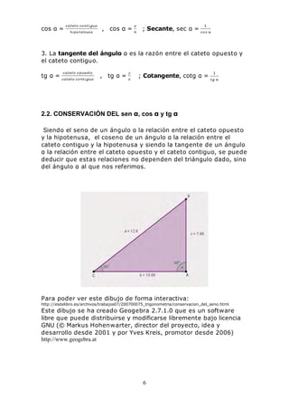 6
cos α = , cos α = ; Secante, sec α =
3. La tangente del ángulo α es la razón entre el cateto opuesto y
el cateto contiguo.
tg α = , tg α = ; Cotangente, cotg α =
2.2. CONSERVACIÓN DEL sen α, cos α y tg α
Siendo el seno de un ángulo α la relación entre el cateto opuesto
y la hipotenusa, el coseno de un ángulo α la relación entre el
cateto contiguo y la hipotenusa y siendo la tangente de un ángulo
α la relación entre el cateto opuesto y el cateto contiguo, se puede
deducir que estas relaciones no dependen del triángulo dado, sino
del ángulo α al que nos referimos.
Para poder ver este dibujo de forma interactiva:
http://esdelibro.es/archivos/trabajos07/200700075_trigonometria/conservacion_del_seno.html
Este dibujo se ha creado Geogebra 2.7.1.0 que es un software
libre que puede distribuirse y modificarse libremente bajo licencia
GNU (© Markus Hohenwarter, director del proyecto, idea y
desarrollo desde 2001 y por Yves Kreis, promotor desde 2006)
http://www.geogebra.at
 