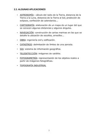 7
2.3. ALGUNAS APLICACIONES
• ASTRONOMÍA : cálculo del radio de la Tierra, distancia de la
Tierra a la Luna, distancia de la Tierra al Sol, predicción de
eclipses, confección de calendarios...
• CARTOGRAFÍA: elaboración de un mapa de un lugar del que
se conocen algunas distancias y algunos ángulos.
• NAVEGACIÓN: construcción de cartas marinas en las que se
detalle la ubicación de escollos, arrecifes...
• OBRA: ingeniería civil y edificación.
• CATASTROS: delimitación de límites de una parcela.
• SIG: sistema de información geográfica.
• TELEDETECCIÓN: imágenes de satélite.
• FOTOGRAMETRÍA: representación de los objetos reales a
partir de imágenes fotográficas.
• TOPOGRAFÍA INDUSTRIAL
 