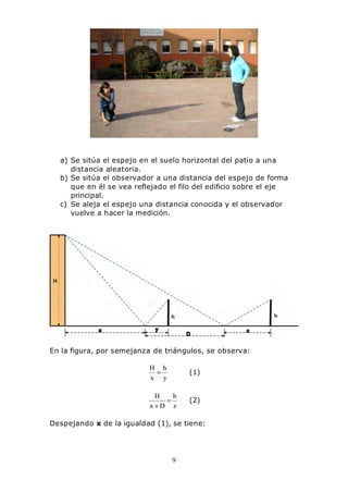 9
a) Se sitúa el espejo en el suelo horizontal del patio a una
distancia aleatoria.
b) Se sitúa el observador a una distancia del espejo de forma
que en él se vea reflejado el filo del edificio sobre el eje
principal.
c) Se aleja el espejo una distancia conocida y el observador
vuelve a hacer la medición.
En la figura, por semejanza de triángulos, se observa:
y
h
x
H
= (1)
z
h
Dx
H
=
+
(2)
Despejando x de la igualdad (1), se tiene:
 