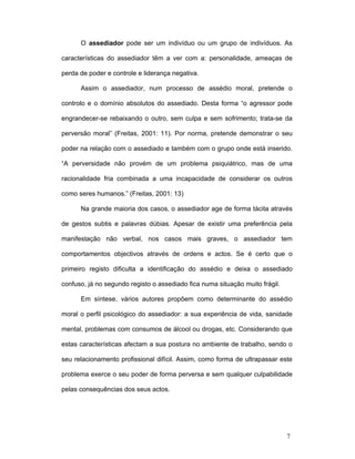 7
O assediador pode ser um indivíduo ou um grupo de indivíduos. As
características do assediador têm a ver com a: personalidade, ameaças de
perda de poder e controle e liderança negativa.
Assim o assediador, num processo de assédio moral, pretende o
controlo e o domínio absolutos do assediado. Desta forma “o agressor pode
engrandecer-se rebaixando o outro, sem culpa e sem sofrimento; trata-se da
perversão moral” (Freitas, 2001: 11). Por norma, pretende demonstrar o seu
poder na relação com o assediado e também com o grupo onde está inserido.
“A perversidade não provém de um problema psiquiátrico, mas de uma
racionalidade fria combinada a uma incapacidade de considerar os outros
como seres humanos.” (Freitas, 2001: 13)
Na grande maioria dos casos, o assediador age de forma tácita através
de gestos subtis e palavras dúbias. Apesar de existir uma preferência pela
manifestação não verbal, nos casos mais graves, o assediador tem
comportamentos objectivos através de ordens e actos. Se é certo que o
primeiro registo dificulta a identificação do assédio e deixa o assediado
confuso, já no segundo registo o assediado fica numa situação muito frágil.
Em síntese, vários autores propõem como determinante do assédio
moral o perfil psicológico do assediador: a sua experiência de vida, sanidade
mental, problemas com consumos de álcool ou drogas, etc. Considerando que
estas características afectam a sua postura no ambiente de trabalho, sendo o
seu relacionamento profissional difícil. Assim, como forma de ultrapassar este
problema exerce o seu poder de forma perversa e sem qualquer culpabilidade
pelas consequências dos seus actos.
 
