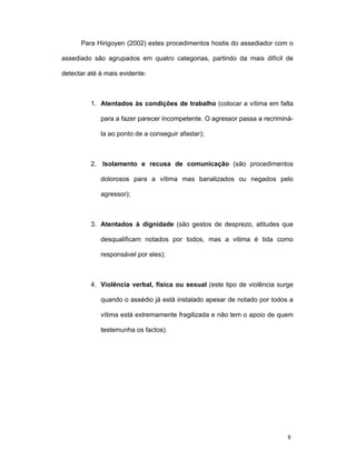 8
Para Hirigoyen (2002) estes procedimentos hostis do assediador com o
assediado são agrupados em quatro categorias, partindo da mais difícil de
detectar até à mais evidente:
1. Atentados às condições de trabalho (colocar a vítima em falta
para a fazer parecer incompetente. O agressor passa a recriminá-
la ao ponto de a conseguir afastar);
2. Isolamento e recusa de comunicação (são procedimentos
dolorosos para a vítima mas banalizados ou negados pelo
agressor);
3. Atentados à dignidade (são gestos de desprezo, atitudes que
desqualificam notados por todos, mas a vitima é tida como
responsável por eles);
4. Violência verbal, física ou sexual (este tipo de violência surge
quando o assédio já está instalado apesar de notado por todos a
vítima está extremamente fragilizada e não tem o apoio de quem
testemunha os factos).
 