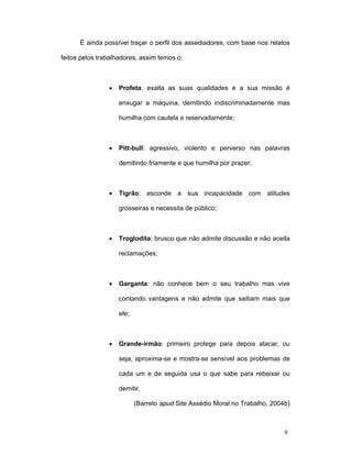 9
É ainda possível traçar o perfil dos assediadores, com base nos relatos
feitos pelos trabalhadores, assim temos o:
• Profeta: exalta as suas qualidades e a sua missão é
enxugar a máquina, demitindo indiscriminadamente mas
humilha com cautela e reservadamente;
• Pitt-bull: agressivo, violento e perverso nas palavras
demitindo friamente e que humilha por prazer;
• Tigrão: esconde a sua incapacidade com atitudes
grosseiras e necessita de público;
• Troglodita: brusco que não admite discussão e não aceita
reclamações;
• Garganta: não conhece bem o seu trabalho mas vive
contando vantagens e não admite que saibam mais que
ele;
• Grande-irmão: primeiro protege para depois atacar, ou
seja, aproxima-se e mostra-se sensível aos problemas de
cada um e de seguida usa o que sabe para rebaixar ou
demitir.
(Barreto apud Site Assédio Moral no Trabalho, 2004b)
 