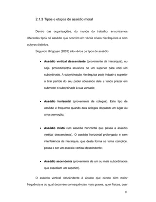 11
2.1.3 Tipos e etapas do assédio moral
Dentro das organizações, do mundo do trabalho, encontramos
diferentes tipos de assédio que ocorrem em vários níveis hierárquicos e com
autores distintos.
Segundo Hirigoyen (2002) são vários os tipos de assédio:
• Assédio vertical descendente (proveniente da hierarquia), ou
seja, procedimentos abusivos de um superior para com um
subordinado. A subordinação hierárquica pode induzir o superior
a tirar partido do seu poder abusando dele e tendo prazer em
submeter o subordinado à sua vontade;
• Assédio horizontal (proveniente de colegas). Este tipo de
assédio é frequente quando dois colegas disputam um lugar ou
uma promoção;
• Assédio misto (um assédio horizontal que passa a assédio
vertical descendente). O assédio horizontal prolongado e sem
interferência da hierarquia, que desta forma se torna cúmplice,
passa a ser um assédio vertical descendente;
• Assédio ascendente (proveniente de um ou mais subordinados
que assediam um superior).
O assédio vertical descendente é aquele que ocorre com maior
frequência e do qual decorrem consequências mais graves, quer físicas, quer
 