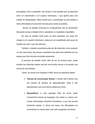 12
psicológicas, para o assediado. Isto porque é uma situação que se desenrola
entre um subordinado e um superior hierárquico, o que aponta para uma
relação de desigualdade. Daqui resulta que o subordinado se sinta isolado e
tenha dificuldades em encontrar recursos para resistir ao assédio.
Quanto ao assédio horizontal as consequências não se apresentam
tão graves porque a relação entre o assediador e o assediado é igualitária.
No caso do assédio misto quem se acha assediado, por culpa dos
colegas ou do superior hierárquico, acaba por ser culpabilizado pelo grupo de
trabalho por tudo o que não está bem.
Também o assédio ascendente pode ser tão destruidor como qualquer
um dos outros tipos. Isto porque o assediado não sabe como defender-se e as
queixas que fizer não são encaradas seriamente.
O processo de assédio moral, além de ser de diversos tipos, passa
também por diferentes etapas que têm como ponto comum e de partida uma
recusa de comunicação.
Assim, de acordo com Hirigoyen (1999), temos as seguintes etapas:
• Recusa da comunicação directa: o conflito não é directo mas
sim através de atitudes de desqualificação. Nada é dito
abertamente o que torna difícil a defesa da vítima;
• Desqualificar: é uma agressão feita de forma subtil,
normalmente através de linguagem não verbal ou mesmo com
criticas dissimuladas utilizando brincadeiras, o que não permite
facilmente replicar. A vítima, por vezes, tem dificuldades em
compreender ou pensa estar a dar valor exagerado aos factos;
 