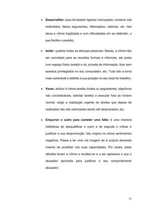 13
• Desacreditar: para tal bastam ligeiras insinuações, construir mal
entendidos, falsos argumentos, difamações, calúnias, etc. Isto
deixa a vítima fragilizada e com dificuldades em se defender, o
que facilita o assédio;
• Isolar: quebrar todas as alianças possíveis. Desde, a vítima não
ser convidada para as reuniões formais e informais, ser posta
num espaço físico isolado e só, privada de informação, ficar sem
acessos privilegiados no seu computador, etc. Tudo isto a torna
mais vulnerável e debilita a sua posição no seu local de trabalho;
• Vexar: atribuir à vítima tarefas inúteis ou degradantes, objectivos
não concretizáveis, solicitar tarefas a executar fora do horário
normal, exigir a realização urgente de tarefas que depois de
realizadas não são valorizadas sendo até desprezadas, etc;
• Empurrar o outro para cometer uma falta: é uma maneira
habilidosa de desqualificar o outro e de seguida o criticar e
justificar a sua despromoção. Isto origina na vítima sentimentos
negativos. Passa a ter uma má imagem de si própria deixando
mesmo de acreditar nas suas capacidades. Por vezes, estas
atitudes levam a vítima a revoltar-se e a ser agressiva o que o
abusador aproveita para justificar o seu comportamento
abusador;
 