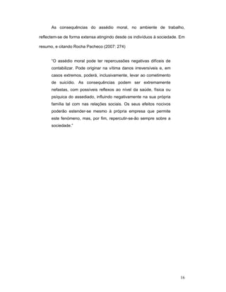 16
As consequências do assédio moral, no ambiente de trabalho,
reflectem-se de forma extensa atingindo desde os indivíduos à sociedade. Em
resumo, e citando Rocha Pacheco (2007: 274)
“O assédio moral pode ter repercussões negativas difíceis de
contabilizar. Pode originar na vítima danos irreversíveis e, em
casos extremos, poderá, inclusivamente, levar ao cometimento
de suicídio. As consequências podem ser extremamente
nefastas, com possíveis reflexos ao nível da saúde, física ou
psíquica do assediado, influindo negativamente na sua própria
família tal com nas relações sociais. Os seus efeitos nocivos
poderão estender-se mesmo à própria empresa que permite
este fenómeno, mas, por fim, repercutir-se-ão sempre sobre a
sociedade.”
 