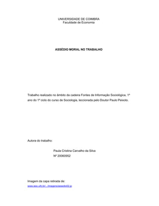 UNIVERSIDADE DE COIMBRA
Faculdade de Economia
ASSÉDIO MORAL NO TRABALHO
Trabalho realizado no âmbito da cadeira Fontes de Informação Sociológica, 1º
ano do 1º ciclo do curso de Sociologia, leccionada pelo Doutor Paulo Peixoto.
Autora do trabalho:
Paula Cristina Carvalho da Silva
Nº 20060952
Imagem da capa retirada de:
www.iesc.ufrj.br/.../imagens/assedio02.jp
 