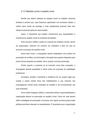 17
2.1.5 Medidas contra o assédio moral
Devido aos efeitos nefastos do assédio moral no trabalho seríamos
tentados a pensar que, caso fossemos apanhados num processo destes, o
melhor seria mudar de emprego o mais rapidamente possível. Mas nem
sempre é possível optar por essa solução.
Assim, é importante que existam mecanismos que impossibilitem a
ocorrência do assédio moral no ambiente de trabalho.
Para Leymann (2000c), existe um conjunto de medidas a tomar, dentro
da organização, devendo em primeiro ser analisada a fase em que se
encontra o processo de assédio moral.
Numa fase inicial, o empregador deverá estabelecer uma política de
prevenção de conflitos, de informação e formação dos quadros dirigentes para
evitar futuras situações de assédio, isto é, praticar uma boa prevenção.
Porém quando o processo já se encontra numa fase avançada, o
empregador deveria possibilitar à vítima entrar em processo de reabilitação
profissional.
Considera, também, importante a existência de um quadro legal que
proteja a saúde mental física dos trabalhadores e que imponha aos
empregadores manter boas condições de trabalho e de funcionamento nas
suas empresas.
Como refere Hirigoyen (2002), é importante atribuir responsabilidades à
organização laboral na prevenção do assédio moral. Como tal, esta deverá
definir estratégias de prevenção e funcionar com regras de ética porque estas
políticas permitem dissuadir os assediadores. É importante que a organização,
 