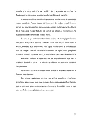 18
através dos seus métodos de gestão, dê o exemplo de modos de
funcionamento claros, que permitam um bom ambiente de trabalho.
A autora considera, também, importante o envolvimento da sociedade
nestas questões. Porque apesar do fenómeno do assédio moral decorrer
dentro das organizações tem consequências sociais muito importantes. Como
tal, é necessário realizar trabalho no sentido de alterar as mentalidades no
que respeita ao tratamento do assédio moral.
Considera que a vítima também pode desempenhar um papel relevante
através da sua postura perante o assédio. Para isso, deverá estar atenta e
resistir, manter a sua auto-estima, criar laços de inter-ajuda e solidariedade
com os colegas, procurar um interlocutor dentro da organização que possa
actuar na situação e procurar apoio jurídico e médico em caso de necessidade.
Por último, salienta a importância de um enquadramento legal para o
problema do assédio moral, com o intuito de informar as pessoas e sancionar
os agressores.
No entanto, considera como medida prioritária a prevenção dentro e
fora das organizações.
Em síntese, poderemos concluir que ambos os autores consideram
importante a prevenção e as boas práticas dentro das organizações. E ainda,
que a sociedade deve despertar para o fenómeno do assédio moral já que
este tem fortes implicações sociais e económicas.
 