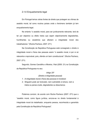 19
2.1.6 Enquadramento legal
Em Portugal temos várias fontes de direito que protegem as vítimas de
assédio moral, tal como noutros países onde o fenómeno também já tem
enquadramento legal.
No entanto “o assédio moral, para ser juridicamente relevante, terá de
ter por objectivo ou efeito tratos que sejam objectivamente degradantes,
humilhantes ou vexatórios que afectem a integridade moral dos
trabalhadores.” (Rocha Pacheco, 2007: 271)
Na Constituição da República Portuguesa está consagrado o direito à
integridade moral e física das pessoas assim “o assédio moral, é por si só
relevante e reprovável, pois, ofende um bem constitucional.” (Rocha Pacheco,
2007: 271)
Segundo, Gomes Canotilho e Moreira, Vital (2005: 21) na Constituição
da República Portuguesa no seu:
Artigo 25º
(Direito à integridade pessoal)
1. A integridade moral e física das pessoas é inviolável.
2. Ninguém pode ser torturado, nem submetido à tortura, nem a
tratos ou penas cruéis, degradantes ou desumanos.
Podemos concluir, de acordo com Rocha Pacheco (2007: 271) que o
“assédio moral, como figura jurídica, ancora-se no direito fundamental à
integridade moral do trabalhador, enquanto pessoa, reconhecido e garantido
pela Constituição da República Portuguesa”.
 