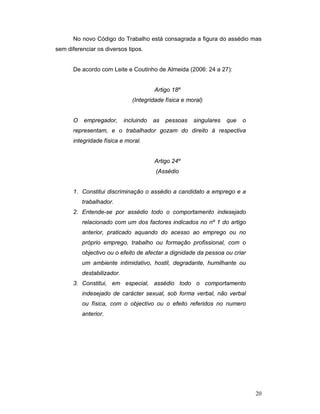 20
No novo Código do Trabalho está consagrada a figura do assédio mas
sem diferenciar os diversos tipos.
De acordo com Leite e Coutinho de Almeida (2006: 24 a 27):
Artigo 18º
(Integridade física e moral)
O empregador, incluindo as pessoas singulares que o
representam, e o trabalhador gozam do direito à respectiva
integridade física e moral.
Artigo 24º
(Assédio
1. Constitui discriminação o assédio a candidato a emprego e a
trabalhador.
2. Entende-se por assédio todo o comportamento indesejado
relacionado com um dos factores indicados no nº 1 do artigo
anterior, praticado aquando do acesso ao emprego ou no
próprio emprego, trabalho ou formação profissional, com o
objectivo ou o efeito de afectar a dignidade da pessoa ou criar
um ambiente intimidativo, hostil, degradante, humilhante ou
destabilizador.
3. Constitui, em especial, assédio todo o comportamento
indesejado de carácter sexual, sob forma verbal, não verbal
ou física, com o objectivo ou o efeito referidos no numero
anterior.
 