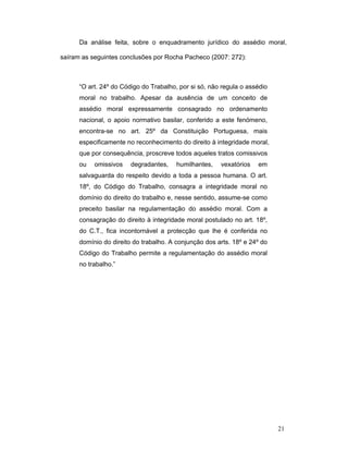 21
Da análise feita, sobre o enquadramento jurídico do assédio moral,
saíram as seguintes conclusões por Rocha Pacheco (2007: 272):
“O art. 24º do Código do Trabalho, por si só, não regula o assédio
moral no trabalho. Apesar da ausência de um conceito de
assédio moral expressamente consagrado no ordenamento
nacional, o apoio normativo basilar, conferido a este fenómeno,
encontra-se no art. 25º da Constituição Portuguesa, mais
especificamente no reconhecimento do direito à integridade moral,
que por consequência, proscreve todos aqueles tratos comissivos
ou omissivos degradantes, humilhantes, vexatórios em
salvaguarda do respeito devido a toda a pessoa humana. O art.
18º, do Código do Trabalho, consagra a integridade moral no
domínio do direito do trabalho e, nesse sentido, assume-se como
preceito basilar na regulamentação do assédio moral. Com a
consagração do direito à integridade moral postulado no art. 18º,
do C.T., fica incontornável a protecção que lhe é conferida no
domínio do direito do trabalho. A conjunção dos arts. 18º e 24º do
Código do Trabalho permite a regulamentação do assédio moral
no trabalho.”
 